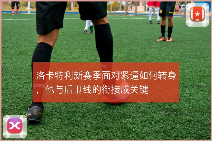 洛卡特利新赛季面对紧逼如何转身，他与后卫线的衔接成关键
