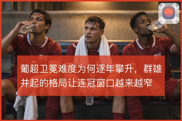 葡超卫冕难度为何逐年攀升，群雄并起的格局让连冠窗口越来越窄