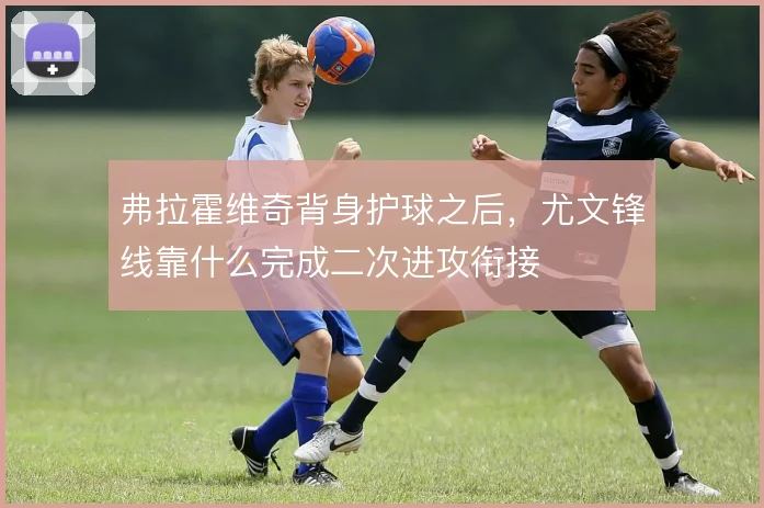 弗拉霍维奇背身护球之后,尤文锋线靠什么完成二次进攻衔接