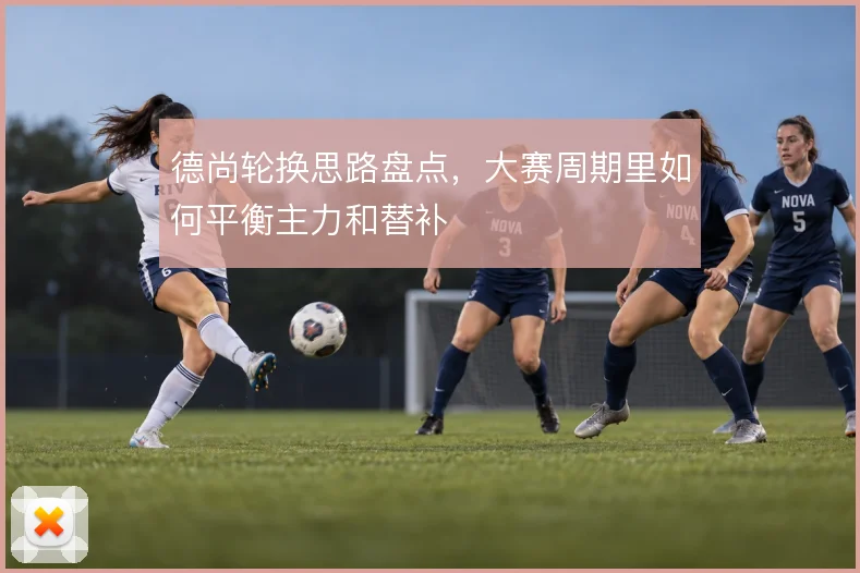 德尚轮换思路盘点，大赛周期里如何平衡主力和替补