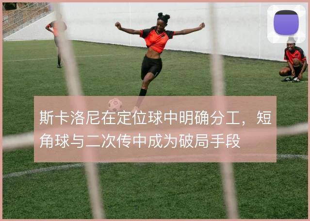 斯卡洛尼在定位球中明确分工，短角球与二次传中成为破局手段