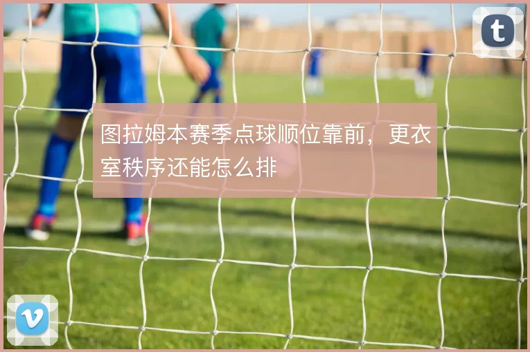 图拉姆本赛季点球顺位靠前，更衣室秩序还能怎么排