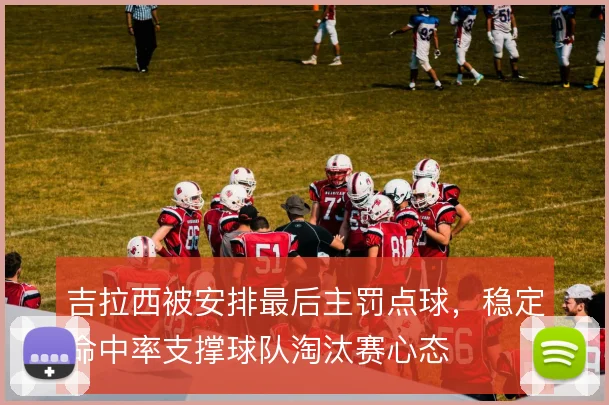 吉拉西被安排最后主罚点球,稳定命中率支撑球队淘汰赛心态