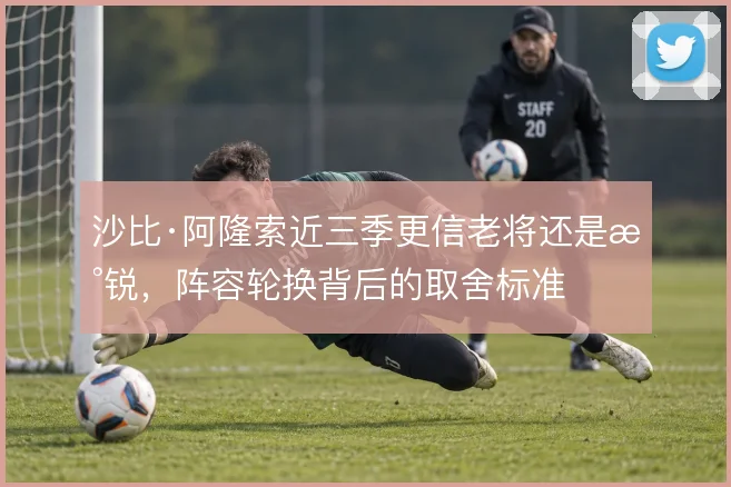 沙比·阿隆索近三季更信老将还是新锐，阵容轮换背后的取舍标准
