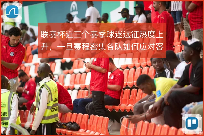 联赛杯近三个赛季球迷远征热度上升，一旦赛程密集各队如何应对客场压力