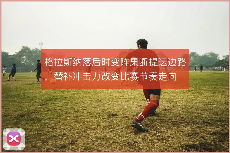 格拉斯纳落后时变阵果断提速边路,替补冲击力改变比赛节奏走向