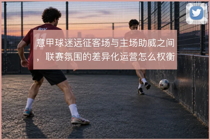 意甲球迷远征客场与主场助威之间,联赛氛围的差异化运营怎么权衡
