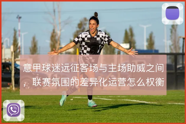 意甲球迷远征客场与主场助威之间,联赛氛围的差异化运营怎么权衡