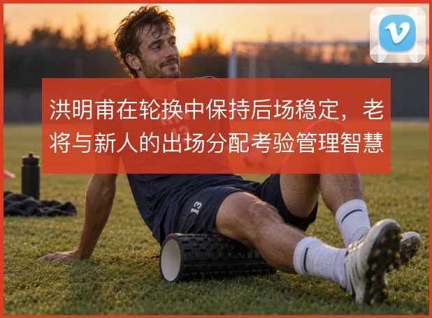 洪明甫在轮换中保持后场稳定，老将与新人的出场分配考验管理智慧