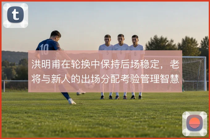 洪明甫在轮换中保持后场稳定,老将与新人的出场分配考验管理智慧