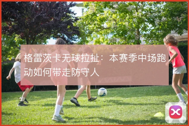格雷茨卡无球拉扯：本赛季中场跑动如何带走防守人