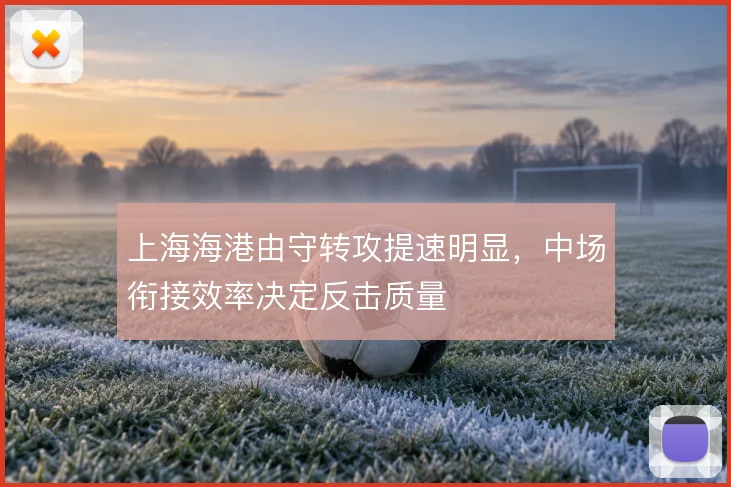 上海海港由守转攻提速明显,中场衔接效率决定反击质量