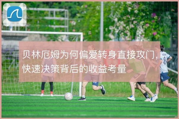 贝林厄姆为何偏爱转身直接攻门，快速决策背后的收益考量